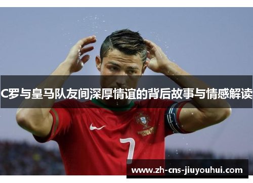 C罗与皇马队友间深厚情谊的背后故事与情感解读