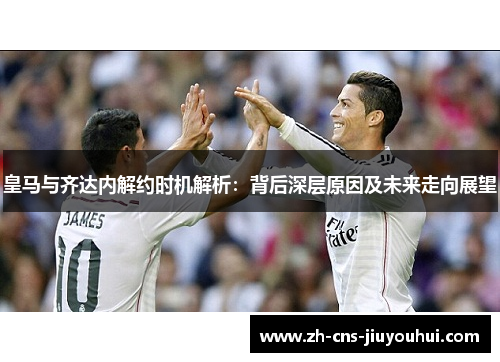 皇马与齐达内解约时机解析:背后深层原因及未来走向展望 皇马与齐达内解约时机解析:背后深层原因及未来走向展望