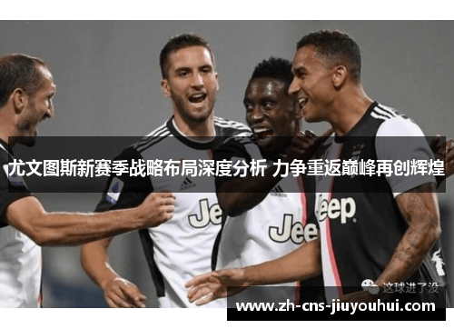 尤文图斯新赛季战略布局深度分析 力争重返巅峰再创辉煌