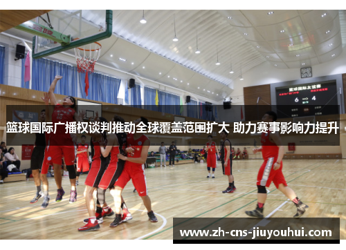 篮球国际广播权谈判推动全球覆盖范围扩大 助力赛事影响力提升