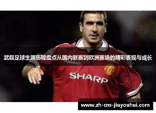 武磊足球生涯历程盘点从国内联赛到欧洲赛场的精彩表现与成长