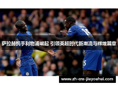 萨拉赫携手利物浦崛起 引领英超时代新潮流与辉煌篇章