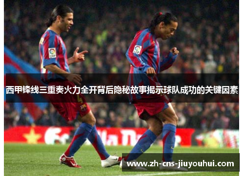 西甲锋线三重奏火力全开背后隐秘故事揭示球队成功的关键因素