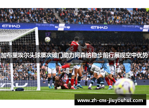 加布里埃尔头球屡次破门助力阿森纳稳步前行展现空中优势