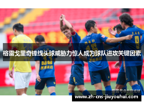 格雷戈里奇锋线头球威胁力惊人成为球队进攻关键因素 格雷戈里奇锋线头球威胁力惊人成为球队进攻关键因素